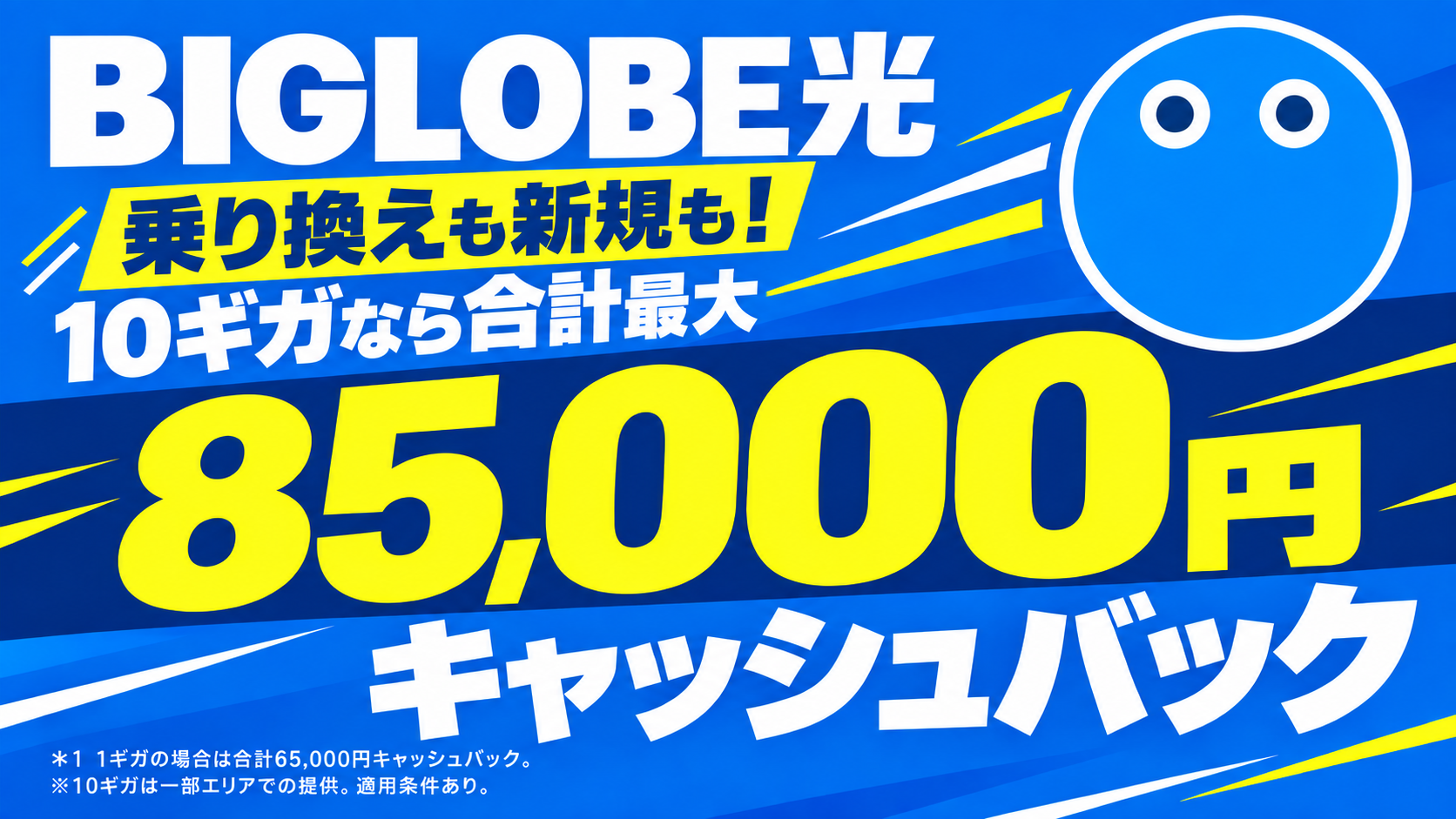 BIGLOBE光 乗り換えも新規も！10ギガなら合計最大85,000円キャッシュバック。1ギガの場合は合計65,000円キャッシュバック。10ギガは一部エリアでの提供。適用条件あり。
